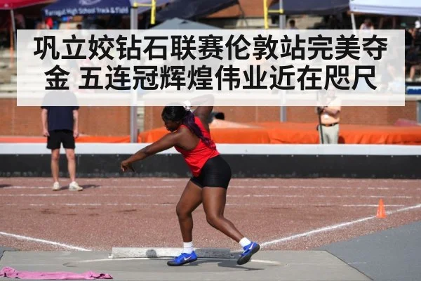 巩立姣钻石联赛伦敦站完美夺金 五连冠辉煌伟业近在咫尺